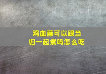 鸡血藤可以跟当归一起煮吗怎么吃