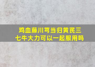 鸡血藤川芎当归黄芪三七牛大力可以一起服用吗