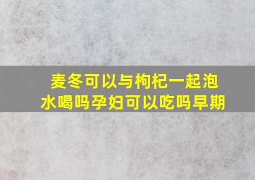 麦冬可以与枸杞一起泡水喝吗孕妇可以吃吗早期