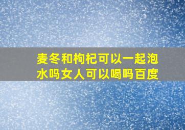 麦冬和枸杞可以一起泡水吗女人可以喝吗百度