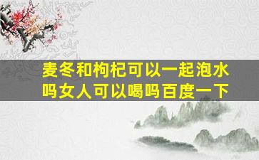 麦冬和枸杞可以一起泡水吗女人可以喝吗百度一下