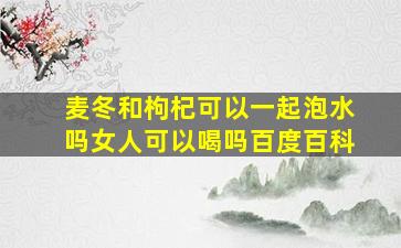 麦冬和枸杞可以一起泡水吗女人可以喝吗百度百科