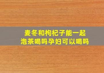 麦冬和枸杞子能一起泡茶喝吗孕妇可以喝吗