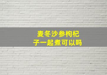 麦冬沙参枸杞子一起煮可以吗