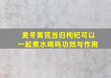 麦冬黄芪当归枸杞可以一起煮水喝吗功效与作用