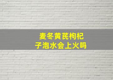 麦冬黄芪枸杞子泡水会上火吗