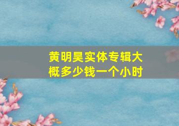 黄明昊实体专辑大概多少钱一个小时