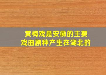 黄梅戏是安徽的主要戏曲剧种产生在湖北的