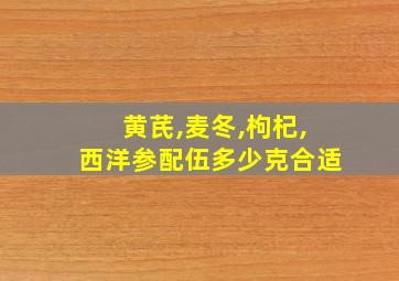 黄芪,麦冬,枸杞,西洋参配伍多少克合适