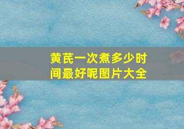 黄芪一次煮多少时间最好呢图片大全