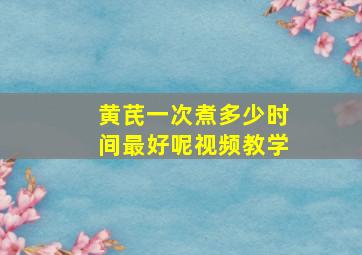 黄芪一次煮多少时间最好呢视频教学