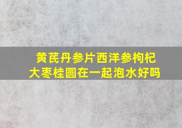 黄芪丹参片西洋参枸杞大枣桂圆在一起泡水好吗