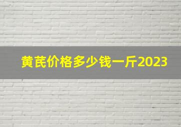 黄芪价格多少钱一斤2023