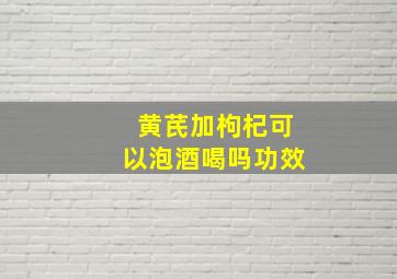 黄芪加枸杞可以泡酒喝吗功效