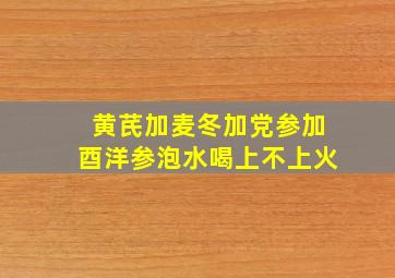 黄芪加麦冬加党参加酉洋参泡水喝上不上火