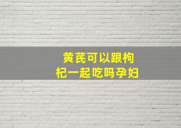 黄芪可以跟枸杞一起吃吗孕妇