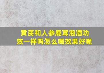 黄芪和人参鹿茸泡酒功效一样吗怎么喝效果好呢