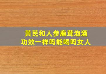 黄芪和人参鹿茸泡酒功效一样吗能喝吗女人