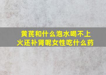 黄芪和什么泡水喝不上火还补肾呢女性吃什么药