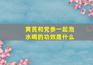 黄芪和党参一起泡水喝的功效是什么