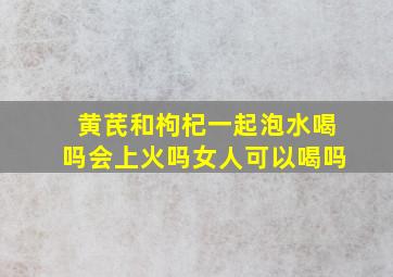 黄芪和枸杞一起泡水喝吗会上火吗女人可以喝吗