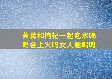 黄芪和枸杞一起泡水喝吗会上火吗女人能喝吗