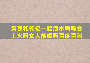 黄芪和枸杞一起泡水喝吗会上火吗女人能喝吗百度百科