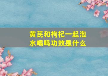 黄芪和枸杞一起泡水喝吗功效是什么