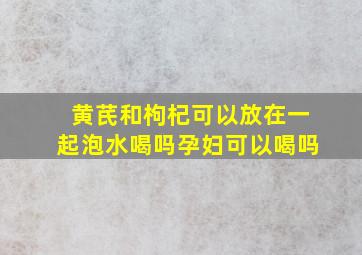 黄芪和枸杞可以放在一起泡水喝吗孕妇可以喝吗