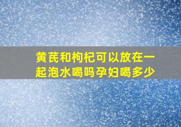 黄芪和枸杞可以放在一起泡水喝吗孕妇喝多少