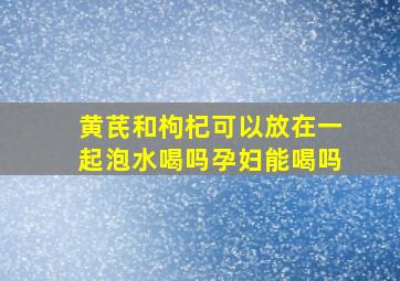 黄芪和枸杞可以放在一起泡水喝吗孕妇能喝吗