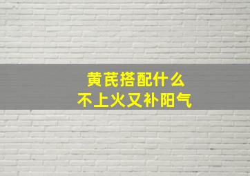 黄芪搭配什么不上火又补阳气