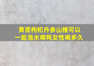 黄芪枸杞丹参山楂可以一起泡水喝吗女性喝多久