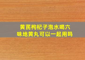 黄芪枸杞子泡水喝六味地黄丸可以一起用吗