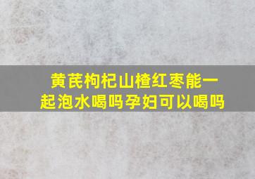 黄芪枸杞山楂红枣能一起泡水喝吗孕妇可以喝吗