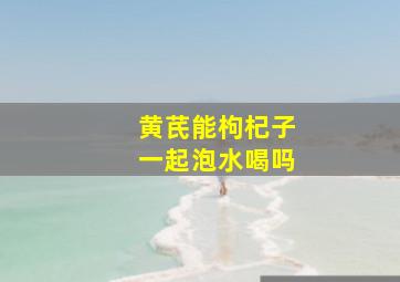 黄芪能枸杞子一起泡水喝吗