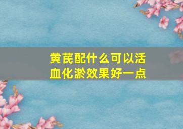 黄芪配什么可以活血化淤效果好一点