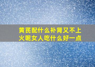 黄芪配什么补肾又不上火呢女人吃什么好一点