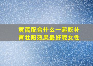 黄芪配合什么一起吃补肾壮阳效果最好呢女性