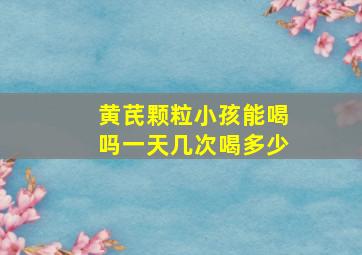 黄芪颗粒小孩能喝吗一天几次喝多少