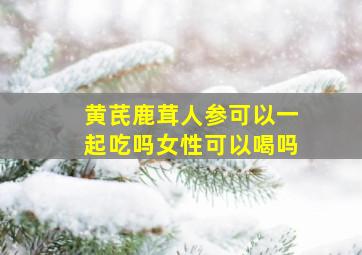 黄芪鹿茸人参可以一起吃吗女性可以喝吗