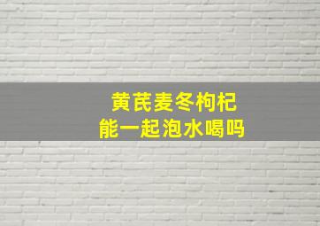 黄芪麦冬枸杞能一起泡水喝吗