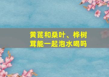 黄茋和桑叶、桦树茸能一起泡水喝吗