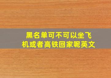 黑名单可不可以坐飞机或者高铁回家呢英文