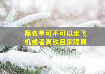 黑名单可不可以坐飞机或者高铁回家隔离