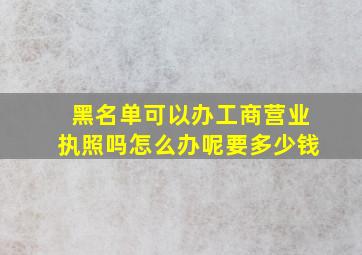 黑名单可以办工商营业执照吗怎么办呢要多少钱