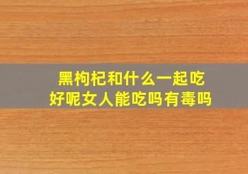 黑枸杞和什么一起吃好呢女人能吃吗有毒吗