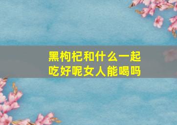 黑枸杞和什么一起吃好呢女人能喝吗