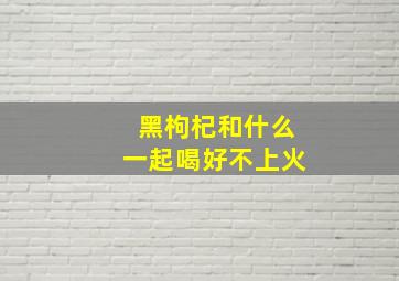 黑枸杞和什么一起喝好不上火