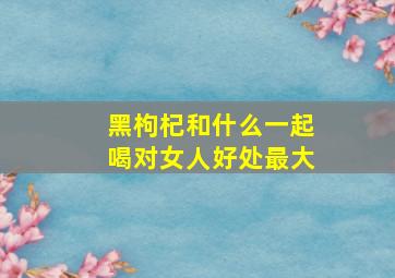 黑枸杞和什么一起喝对女人好处最大